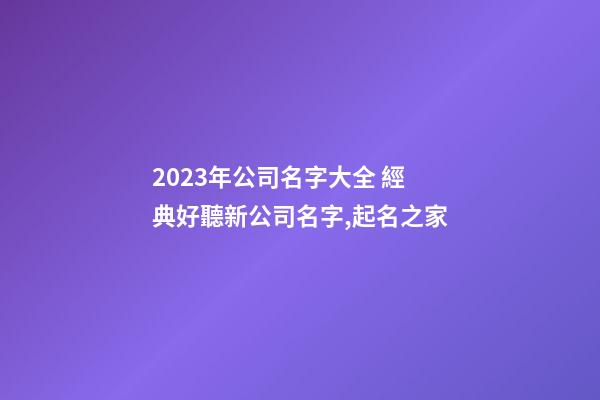2023年公司名字大全 經典好聽新公司名字,起名之家
